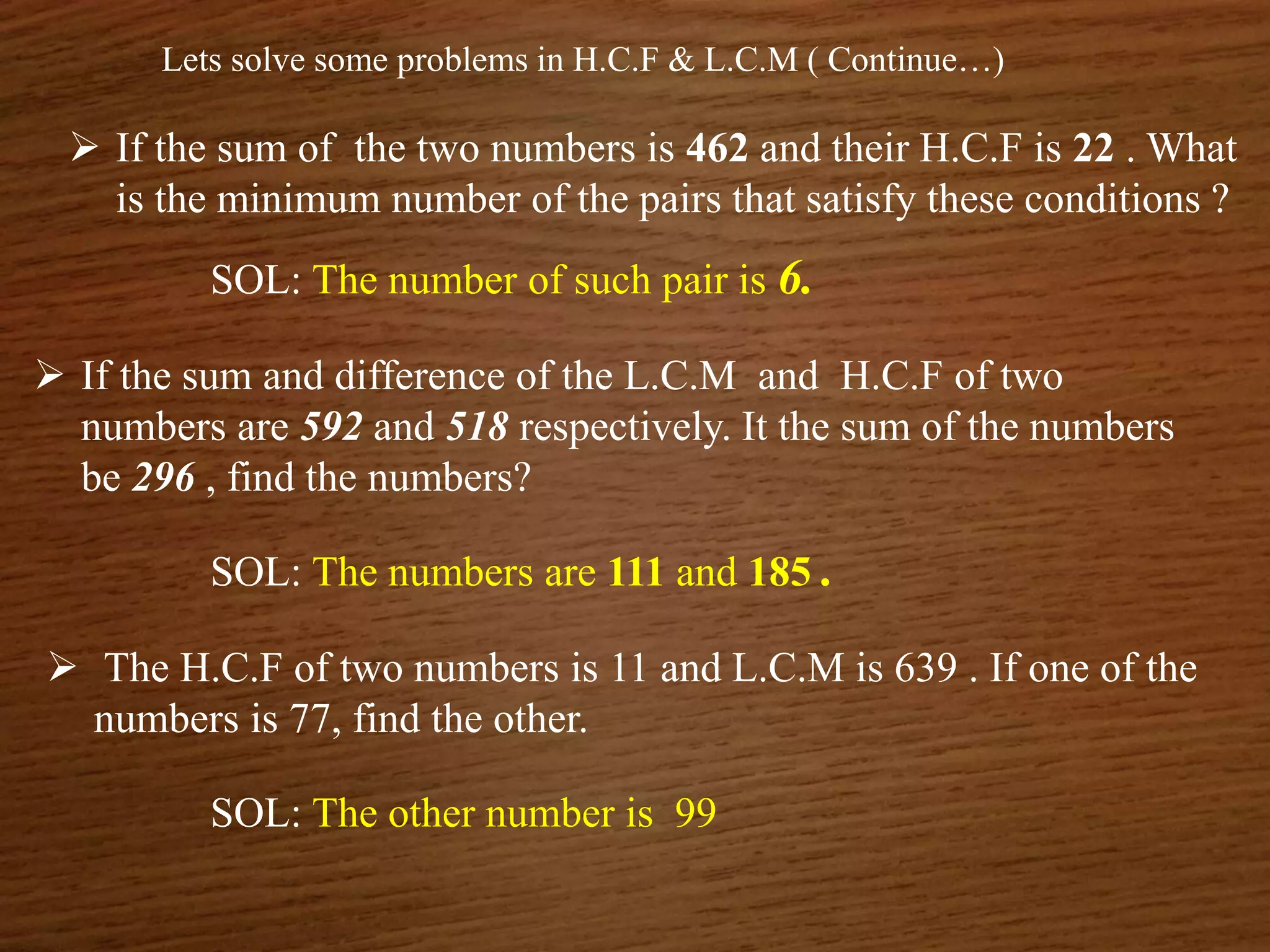 Lets solve some problems in H.C.F & L.C.M ( Continue…)
 If the sum of the two numbers is 462 and their H.C.F is 22 . What
is the minimum number of the pairs that satisfy these conditions ?
SOL: The number of such pair is 6.
 If the sum and difference of the L.C.M and H.C.F of two
numbers are 592 and 518 respectively. It the sum of the numbers
be 296 , find the numbers?
SOL: The numbers are 111 and 185 .
 The H.C.F of two numbers is 11 and L.C.M is 639 . If one of the
numbers is 77, find the other.
SOL: The other number is 99
 