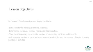 By the end of the lesson learners should be able to
-Define the terms molecular formula and mole.
-Determine a molecular formula from percent composition.
-State the relationship between the number of elementary particles and the mole.
-Calculate the number of particles from the number of moles and the number of moles from the
number of particles.
17
Lesson objectives
 