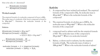 How is the value of n determined?
𝑛 =
𝑀(𝑚𝑜𝑙𝑒𝑐𝑢𝑙𝑎𝑟 𝑓𝑜𝑟𝑚𝑢𝑙𝑎)
𝑀 𝑒𝑚𝑝𝑖𝑟𝑖𝑐𝑎𝑙 𝑓𝑜𝑟𝑚𝑢𝑙𝑎
Worked example
The empirical formula of a molecular compound of boron is 𝐵𝐻3.
The molar mass of a molecule of the boron compound is found to
be 28 𝑔. 𝑚𝑜𝑙−1
. Determine the molecular formula of the
compound.
Solution:
𝑀 𝑚𝑜𝑙𝑒𝑐𝑢𝑙𝑎𝑟 𝑓𝑜𝑟𝑚𝑢𝑙𝑎 = 28 𝑔. 𝑚𝑜𝑙−1
𝑀 𝑒𝑚𝑝𝑖𝑟𝑖𝑐𝑎𝑙 𝑓𝑜𝑟𝑚𝑢𝑙𝑎 = 𝑀 𝐵𝐻3
= 1 11 + 3 1 = 14 𝑔. 𝑚𝑜𝑙−1
𝑛 =
𝑀(𝑚𝑜𝑙𝑒𝑐𝑢𝑙𝑎𝑟 𝑓𝑜𝑟𝑚𝑢𝑙𝑎)
𝑀 𝑒𝑚𝑝𝑖𝑟𝑖𝑐𝑎𝑙 𝑓𝑜𝑟𝑚𝑢𝑙𝑎
=
28
14
= 2
𝑚𝑜𝑙𝑒𝑐𝑢𝑙𝑎𝑟 𝑓𝑜𝑟𝑚𝑢𝑙𝑎 = 2 × (𝑒𝑚𝑝𝑖𝑟𝑖𝑐𝑎𝑙 𝑓𝑜𝑟𝑚𝑢𝑙𝑎)
𝑚𝑜𝑙𝑒𝑐𝑢𝑙𝑎𝑟 𝑓𝑜𝑟𝑚𝑢𝑙𝑎 = 2(𝐵𝐻3) = 𝐵2𝐻6
Activity
1. A compound has been isolated and analyzed. The empirical
formula of the compound is 𝐶𝐻2. Its molecular mass is
42 𝑔. 𝑚𝑜𝑙−1
. What is the molecular formula of the
compound?
2. The empirical formula of colorless gas is 𝐶𝑂𝐶𝑙2. Its
molecular mass is 99 𝑔. 𝑚𝑜𝑙−1
. What is the molecular
formula of the compound?
3. compound used to whiten teeth has the empirical formula
of HO. The molecular mass of this compound is
34 𝑔. 𝑚𝑜𝑙−1
. What is its molecular formula?
4. Xylene, a solvent used in industry, has the empirical
formula of 𝐶4𝐻5. The molecular mass of xylene is
106 𝑔. 𝑚𝑜𝑙−1
. What is the molecular formula of xylene?
 