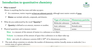 Introduction to quantitative chemistry
 What is matter?
 Quantity is defined as an amount, measure or number.
 What do you understand by the word “Quantity”?
Matter is anything that has mass and takes up space.
 At a minimum, matter requires at least one subatomic particle, although most matter consist of atoms.
 Matter can include molecules, compounds, and elements.
 Physical quantities used to measure matter:
Mass:
Volume:
Mole:
is a measure of the amount of matter in a substance or an object.
is a measure of the amount of space that a substance or an object takes up.
one mole of a substance contains 6.02 × 1023
of its elementary particles.
 The mole allows scientists to calculate the number of elementary entities (usually atoms or molecules ) in a
certain mass of a given substance.
Type of substance Elementary particles
Molecular substance molecules
Ionic substance formula units
Element atoms
 