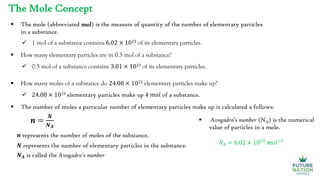 The Mole Concept
 The mole (abbreviated mol) is the measure of quantity of the number of elementary particles
in a substance.
 1 mol of a substance contains 6.02 × 1023 of its elementary particles.
 How many elementary particles are in 0.5 mol of a substance?
 0.5 mol of a substance contains 3.01 × 1023 of its elementary particles.
 How many moles of a substance do 24.08 × 1023 elementary particles make up?
 24.08 × 1023 elementary particles make up 4 𝑚𝑜𝑙 of a substance.
𝒏 =
𝑵
𝑵𝑨
 The number of moles a particular number of elementary particles make up is calculated a follows:
𝒏 represents the number of moles of the substance.
𝑵 represents the number of elementary particles in the substance.
𝑵𝑨 is called the Avogadro’s number
 Avogadro’s number (NA) is the numerical
value of particles in a mole.
𝑁𝐴 = 6.02 × 1023
𝑚𝑜𝑙−1
 