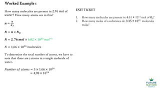 Worked Example 1
How many molecules are present in 2.76 𝑚𝑜𝑙 of
𝑤𝑎𝑡𝑒𝑟? How many atoms are in this?
𝒏 =
𝑵
𝑵𝑨
𝑵 = 𝒏 × 𝑵𝑨
𝑵 = 𝟐. 𝟕𝟔 𝒎𝒐𝒍 × 6.02 × 1023
𝑚𝑜𝑙−1
𝑁 = 1,66 × 1024
𝑚𝑜𝑙𝑒𝑐𝑢𝑙𝑒𝑠
To determine the total number of atoms, we have to
note that there are 3 atoms in a single molecule of
water.
𝑁𝑢𝑚𝑏𝑒𝑟 𝑜𝑓 𝑎𝑡𝑜𝑚𝑠 = 3 × 1.66 × 1024
= 4,98 × 1024
EXIT TICKET
1. How many molecules are present in 4.61 × 10−2 mol of 𝑂2?
2. How many moles of a substance do 3.35 × 1022 molecules
make?
 