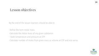By the end of the lesson learners should be able to
-Define the term molar mass.
-Calculate the molar mass of any given substance.
- State temperature and pressure at STP.
-Calculate number of moles from given mass or volume at STP and vice versa.
24
Lesson objectives
 