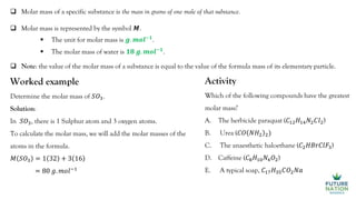  Molar mass of a specific substance is the mass in grams of one mole of that substance.
 Molar mass is represented by the symbol 𝑴.
 The unit for molar mass is 𝒈. 𝒎𝒐𝒍−𝟏
.
 The molar mass of water is 𝟏𝟖 𝒈. 𝒎𝒐𝒍−𝟏
.
Worked example
Determine the molar mass of 𝑆𝑂3.
Solution:
In 𝑆𝑂3, there is 1 Sulphur atom and 3 oxygen atoms.
To calculate the molar mass, we will add the molar masses of the
atoms in the formula.
𝑀 𝑆𝑂3 = 1 32 + 3 16
= 80 𝑔. 𝑚𝑜𝑙−1
 Note: the value of the molar mass of a substance is equal to the value of the formula mass of its elementary particle.
Activity
Which of the following compounds have the greatest
molar mass?
A. The herbicide paraquat (𝐶12𝐻14𝑁2𝐶𝑙2)
B. Urea (𝐶𝑂 𝑁𝐻2 2)
C. The anaesthetic haloethane (𝐶2𝐻𝐵𝑟𝐶𝑙𝐹3)
D. Caffeine (𝐶8𝐻10𝑁4𝑂2)
E. A typical soap, 𝐶17𝐻35𝐶𝑂2𝑁𝑎
 