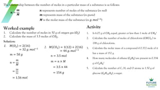 The relationship between the number of moles in a particular mass of a substance is as follows:
𝒏 =
𝒎
𝑴
𝒏 represents number of moles of the substance (in mol)
𝒎 represents mass of the substance (in grams)
𝑴 is the molar mass of the substance (in 𝑔. 𝑚𝑜𝑙−1
)
Worked example
1. Calculate the number of moles in 50 g of oxygen gas (𝑂2)
2. Calculate the mass of 3.5 moles of 𝐶𝑂2.
Solution:
1. 𝑀 𝑂2 = 2 16
= 32 𝑔. 𝑚𝑜𝑙−1
𝑚 = 50 𝑔
𝑛 =
𝑚
𝑀
=
50
32
= 1.56 𝑚𝑜𝑙
Activity
1. Is 6.07 g of 𝐶𝐻4 equal, greater or less than 1 mole of 𝐶𝐻4?
2. Calculate the number of moles of chloroform (𝐶𝐻𝐶𝑙3 ) in
198 g of chloroform.
3. Calculate the molar mass of a compound if 0.372 mole of it
has a mass of 152 g.
4. How many molecules of ethane (𝐶2𝐻6) are present in 0.334
g of 𝐶2𝐻6?
5. Calculate the number of C, H, and O atoms in 1.50 g of
glucose (𝐶6𝐻12𝑂6), a sugar.
2. 𝑀 𝐶𝑂2 = 1 12 + 2 16
= 44 𝑔. 𝑚𝑜𝑙−1
𝑛 = 3.5 𝑚𝑜𝑙
𝑚 = 𝑛 × 𝑀
= 3.5 × 44
= 154 𝑔
 