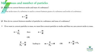 Moles, mass and number of particles
 The molar mass of a substance is used to convert between grams of a substance and moles of a substance.
 How do we convert between moles and mass of a substance?
 How do we convert between number of particles in a substance and mass of a substance?
 If we want to convert particles to mass, we must first convert particles to moles and then we can convert moles to mass.
𝒏 =
𝒎
𝑴
𝒏 =
𝑵
𝑵𝑨
then 𝒏 =
𝒎
𝑴
OR
𝑵
𝑵𝑨
=
𝒎
𝑴
leading to 𝒎 =
𝑵
𝑵𝑨
× 𝑴 OR 𝑵 =
𝒎
𝑴
× 𝑵𝑨
 