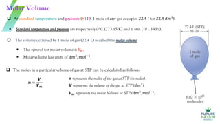  At standard temperature and pressure (STP), 1 mole of any gas occupies 22.4 𝑙 (or 22.4 𝑑𝑚3
).
 The volume occupied by 1 mole of gas (22.4 L) is called the molar volume.
Molar Volume
 Standard temperature and pressure are respectively 0C (273.15 K) and 1 atm (101.3 kPa).
 The symbol for molar volume is 𝑉
𝑚.
 Molar volume has units of 𝑑𝑚3
. 𝑚𝑜𝑙−1
.
 The moles in a particular volume of gas at STP can be calculated as follows:
𝒏 =
𝑽
𝑽𝒎
𝒏 represents the moles of the gas at STP (in moles).
𝑽 represents the volume of the gas at STP (𝑑𝑚3
).
𝑽𝒎 represents the molar Volume at STP (𝑑𝑚3
. 𝑚𝑜𝑙−1
).
 