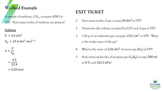 Worked Example
A sample of methane, CH4, occupies 4.50 𝑙 at
STP. How many moles of methane are present?
Solution
𝑉 = 4.5 𝑑𝑚3
𝑉
𝑚 = 22.4 𝑑𝑚3
. 𝑚𝑜𝑙−1
𝑛 =
𝑉
𝑉
𝑚
=
4.5
22.4
= 0.20 𝑚𝑜𝑙
EXIT TICKET
1. How many moles of gas occupy 50 𝑑𝑚3
at STP?
2. Determine the volume occupied by 0.85 mol of gas at STP.
3. 1.96 g of an unknown gas occupies 1000 𝑐𝑚3
at STP. What
is the molar mass of the gas?
4. What is the mass of 3.36 𝑑𝑚3
of ozone gas (𝑂3) at STP?
5. How many molecules of propane gas (𝐶3𝐻8) occupy 500 𝑚𝑙
at 0 ℃ and 101.3 𝑘𝑃𝑎?
 