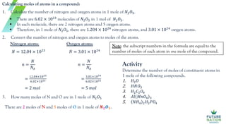 Calculating moles of atoms in a compound:
1. Calculate the number of nitrogen and oxygen atoms in 1 mole of 𝑁2𝑂5.
2. Convert the number of nitrogen and oxygen atoms to moles of the atoms.
3. How many moles of N and O are in 1 mole of 𝑁2𝑂5
Oxygen atoms:
𝑁 = 3.01 × 1024
𝑛 =
𝑁
𝑁𝐴
=
3.01×1024
6.02×1023
= 5 𝑚𝑜𝑙
Nitrogen atoms:
𝑁 = 12.04 × 1023
𝑛 =
𝑁
𝑁𝐴
=
12.04×1023
6.02×1023
= 2 𝑚𝑜𝑙
There are 2 moles of N and 5 moles of O in 1 mole of 𝑵𝟐𝑶𝟓.
Activity
Determine the number of moles of constituent atoms in
1 mole of the following compounds.
1. 𝐻2𝑂
2. 𝐻𝑁𝑂3
3. 𝐻2𝐶2𝑂4
4. 𝐴𝑙 𝑀𝑛𝑂4 3
5. 𝑁𝐻4 2𝐻2𝑃𝑂4
 There are 6.02 × 1023
molecules of 𝑁2𝑂5 in 1 mol of 𝑁2𝑂5.
 In each molecule, there are 2 nitrogen atoms and 5 oxygen atoms.
 Therefore, in 1 mole of 𝑁2𝑂5, there are 1.204 × 1024
nitrogen atoms, and 3.01 × 1024
oxygen atoms.
Note: the subscript numbers in the formula are equal to the
number of moles of each atom in one mole of the compound.
 