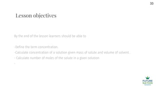 By the end of the lesson learners should be able to
-Define the term concentration.
-Calculate concentration of a solution given mass of solute and volume of solvent .
- Calculate number of moles of the solute in a given solution
-
33
Lesson objectives
 