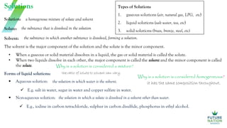 Solution:
Solutions
a homogenous mixture of solute and solvent
Solute: the substance that is dissolved in the solution
Solvent: the substance in which another substance is dissolved, forming a solution.
The solvent is the major component of the solution and the solute is the minor component.
Forms of liquid solutions:
 Aqueous solution:
 Non-aqueous solution:
the solution in which water is the solvent.
 E.g. salt in water, sugar in water and copper sulfate in water.
 E.g., iodine in carbon tetrachloride, sulphur in carbon disulfide, phosphorus in ethyl alcohol.
the solution in which a solute is dissolved in a solvent other than water.
• When a gaseous or solid material dissolves in a liquid, the gas or solid material is called the solute.
• When two liquids dissolve in each other, the major component is called the solvent and the minor component is called
the solute.
Types of Solutions
1. gaseous solutions (air, natural gas, LPG, etc)
2. liquid solutions (salt water, tea, etc)
3. solid solutions (brass, bronze, steel, etc)
Why is a solution is considered a mixture?
the ratio of solute to solvent can vary.
Why is a solution is considered homogeneous?
it has the same composition throughout.
 