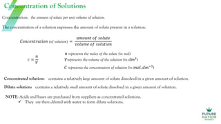 Concentration of Solutions
The concentration of a solution expresses the amount of solute present in a solution.
Concentration: the amount of solute per unit volume of solution.
𝑐 =
𝑛
𝑉
𝑛 represents the moles of the solute (in mol)
𝑉represents the volume of the solution (in 𝑑𝑚3
)
𝐶 represents the concentration of solution (in 𝑚𝑜𝑙. 𝑑𝑚−3
)
𝐶𝑜𝑛𝑐𝑒𝑛𝑡𝑟𝑎𝑡𝑖𝑜𝑛 (𝑜𝑓 𝑠𝑜𝑙𝑢𝑡𝑖𝑜𝑛) =
𝑎𝑚𝑜𝑢𝑛𝑡 𝑜𝑓 𝑠𝑜𝑙𝑢𝑡𝑒
𝑣𝑜𝑙𝑢𝑚𝑒 𝑜𝑓 𝑠𝑜𝑙𝑢𝑡𝑖𝑜𝑛
Dilute solution:
Concentrated solution: contains a relatively large amount of solute dissolved in a given amount of solution.
contains a relatively small amount of solute dissolved in a given amount of solution.
NOTE: Acids and bases are purchased from suppliers as concentrated solutions.
 They are then diluted with water to form dilute solutions.
 