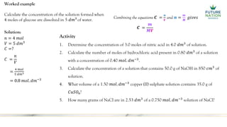 Worked example
Calculate the concentration of the solution formed when
4 moles of glucose are dissolved in 5 𝑑𝑚3
of water.
Solution:
𝑛 = 4 𝑚𝑜𝑙
𝑉 = 5 𝑑𝑚3
𝐶 =?
𝐶 =
𝑛
𝑉
=
4 𝑚𝑜𝑙
5 𝑑𝑚3
= 0.8 𝑚𝑜𝑙. 𝑑𝑚−3
Activity
1. Determine the concentration of 3.0 moles of nitric acid in 4.0 𝑑𝑚3
of solution.
2. Calculate the number of moles of hydrochloric acid present in 0.80 𝑑𝑚3
of a solution
with a concentration of 0.40 𝑚𝑜𝑙. 𝑑𝑚−3
.
3. Calculate the concentration of a solution that contains 50.0 g of NaOH in 850 𝑐𝑚3
of
solution.
4. What volume of a 1.50 𝑚𝑜𝑙. 𝑑𝑚−3
copper (II) sulphate solution contains 35.0 g of
𝐶𝑢𝑆𝑂4?
5. How many grams of NaCl are in 2.53 𝑑𝑚3
of a 0.750 𝑚𝑜𝑙. 𝑑𝑚−3
solution of NaCl?
Combining the equations 𝑪 =
𝒏
𝑽
and 𝒏 =
𝒎
𝑴
𝑔𝑖𝑣𝑒𝑠
𝑪 =
𝒎
𝑴𝑽
 