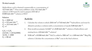 Worked example
Hydrochloric acid is obtained commercially at a concentration of
12.5 𝑚𝑜𝑙. 𝑑𝑚−3
. How many milliliters of the 12.1 𝑚𝑜𝑙. 𝑑𝑚−3
solution of HCl must be used to prepare 2000 𝑚𝑙 of
0.500 𝑚𝑜𝑙. 𝑑𝑚−3
solution of HCl?
Solution:
𝑉2 = 2000 𝑚𝑙
𝐶2 = 0.5 𝑚𝑜𝑙. 𝑑𝑚−3
𝐶1 = 12.5 𝑚𝑜𝑙. 𝑑𝑚−3
𝑉1 =?
𝐶1𝑉1 = 𝐶2𝑉2
(12.5)𝑉1 = (0.5)(2000)
12.5𝑉1 = 1000
𝑉1 = 80 𝑚𝑙
Activity
1. Calculate the volume to which 20.0 𝑐𝑚3
of 7.63 𝑚𝑜𝑙. 𝑑𝑚−3
hydrochloric acid must be
diluted to produce a solution with a concentration of exactly 5.00 𝑚𝑜𝑙. 𝑑𝑚−3
.
2. How would you prepare 1.2 𝑑𝑚3
of a 0.40 𝑚𝑜𝑙. 𝑑𝑚–3
solution of hydrochloric acid
starting from a 2.0 𝑚𝑜𝑙. 𝑑𝑚−3
solution?
3. 9.50 𝑐𝑚3
of 0.500 𝑚𝑜𝑙. 𝑑𝑚–3
NaCl is added to 500 𝑐𝑚3
of a 1.00 𝑚𝑜𝑙. 𝑑𝑚–3
𝑁𝑎2𝐶𝑂3
solution. Calculate the concentration of 𝑁𝑎+
ions in the final solution.
 