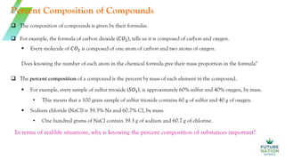 Percent Composition of Compounds
 The percent composition of a compound is the percent by mass of each element in the compound.
 The composition of compounds is given by their formulas.
 For example, the formula of carbon dioxide (𝐶𝑂2), tells us it is composed of carbon and oxygen.
 Every molecule of 𝐶𝑂2 is composed of one atom of carbon and two atoms of oxygen.
Does knowing the number of each atom in the chemical formula give their mass proportion in the formula?
 For example, every sample of sulfur trioxide (𝑆𝑂3), is approximately 60% sulfur and 40% oxygen, by mass.
• This means that a 100 gram sample of sulfur trioxide contains 60 g of sulfur and 40 g of oxygen.
 Sodium chloride (NaCl) is 39.3% Na and 60.7% Cl, by mass.
• One hundred grams of NaCl contain 39.3 g of sodium and 60.7 g of chlorine.
In terms of real-life situations, why is knowing the percent composition of substances important?
 