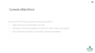 By the end of the lesson learners should be able to
- State the law of conservation of mass.
- Interpret a chemical equation in terms of moles, mass and volume.
- Use chemical equations to calculate unknown quantities.
-
43
Lesson objectives
 