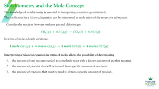 Stoichiometry and the Mole Concept
1. the amount of one reactant needed to completely react with a known amount of another reactant.
2. the amount of product that will be formed from specific amounts of reactants.
3. the amount of reactants that must be used to obtain a specific amount of product.
The knowledge of stoichiometry is essential in interpreting a reaction quantitatively.
The coefficients in a balanced equation can be interpreted as mole ratios of the respective substances.
Consider the reaction between methane gas and chlorine gas:
𝐶𝐻4(𝑔) + 𝟒 𝐶𝑙2(𝑔) → 𝐶𝐶𝑙4(𝑙) + 𝟒 𝐻𝐶𝑙(𝑔)
In terms of moles of each substance:
𝟏 𝒎𝒐𝒍𝒆 𝐶𝐻4(𝑔) + 𝟒 𝒎𝒐𝒍𝒆𝒔 𝐶𝑙2(𝑔) → 𝟏 𝒎𝒐𝒍𝒆 𝐶𝐶𝑙4(𝑙) + 𝟒 𝒎𝒐𝒍𝒆𝒔 𝐻𝐶𝑙(𝑔)
Interpreting a balanced equation in terms of moles allows the possibility of determining
 