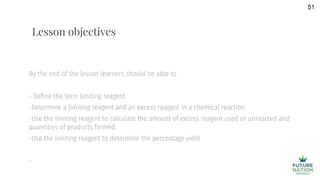 By the end of the lesson learners should be able to
- Define the term limiting reagent.
-Determine a limiting reagent and an excess reagent in a chemical reaction.
-Use the limiting reagent to calculate the amount of excess reagent used or unreacted and
quantities of products formed.
-Use the limiting reagent to determine the percentage yield
-
51
Lesson objectives
 