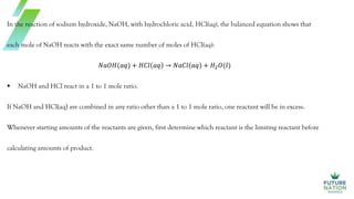 In the reaction of sodium hydroxide, NaOH, with hydrochloric acid, HCl(aq), the balanced equation shows that
each mole of NaOH reacts with the exact same number of moles of HCl(aq):
𝑁𝑎𝑂𝐻(𝑎𝑞) + 𝐻𝐶𝑙 𝑎𝑞 → 𝑁𝑎𝐶𝑙 𝑎𝑞 + 𝐻2𝑂(𝑙)
 NaOH and HCl react in a 1 to 1 mole ratio.
If NaOH and HCl(aq) are combined in any ratio other than a 1 to 1 mole ratio, one reactant will be in excess.
Whenever starting amounts of the reactants are given, first determine which reactant is the limiting reactant before
calculating amounts of product.
 