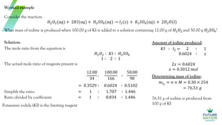 Worked example
Consider the reaction:
𝐻2𝑂2(𝑎𝑞) + 2𝐾𝐼(𝑎𝑞) + 𝐻2𝑆𝑂4(𝑎𝑞) → 𝐼2(𝑠) + 𝐾2𝑆𝑂4(𝑎𝑞) + 2𝐻2𝑂(𝑙)
What mass of iodine is produced when 100.00 g of KI is added to a solution containing 12.00 g of 𝐻2𝑂2 and 50.00 g 𝐻2𝑆𝑂4?
Solution:
The mole ratio from the equation is
𝐻2𝑂2 ∶ 𝐾𝐼 ∶ 𝐻2𝑆𝑂4
1 ∶ 2 ∶ 1
The actual mole ratio of reagents present is
12.00
34
:
100.00
166
∶
50.00
98
= 0.3529 ∶ 0.6024 ∶ 0.5102
Simplify the ratio: = 1 ∶ 1.707 ∶ 1.446
Ratio divided by coefficient: = 1 ∶ 0.834 ∶ 1.446
Potassium iodide (KI) is the limiting reagent
Amount of iodine produced:
𝐾𝐼 ∶ 𝐼2 = 2 ∶ 1
0.6024 ∶ 𝑥
2𝑥 = 0.6024
𝑥 = 0.3012 𝑚𝑜𝑙
Determining mass of iodine:
𝑚𝐼2
= 𝑛 × 𝑀 = 0.30 × 254
= 76.51 𝑔
76.51 g of iodine is produced from
100 g of KI
 