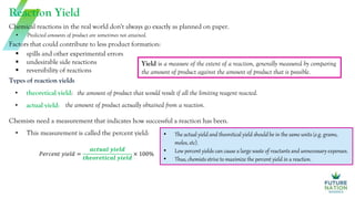 Reaction Yield
Chemical reactions in the real world don't always go exactly as planned on paper.
Factors that could contribute to less product formation:
 spills and other experimental errors
 undesirable side reactions
 reversibility of reactions
Chemists need a measurement that indicates how successful a reaction has been.
Types of reaction yields
• theoretical yield:
• actual yield:
the amount of product that would result if all the limiting reagent reacted.
the amount of product actually obtained from a reaction.
𝑃𝑒𝑟𝑐𝑒𝑛𝑡 𝑦𝑖𝑒𝑙𝑑 =
𝒂𝒄𝒕𝒖𝒂𝒍 𝒚𝒊𝒆𝒍𝒅
𝒕𝒉𝒆𝒐𝒓𝒆𝒕𝒊𝒄𝒂𝒍 𝒚𝒊𝒆𝒍𝒅
× 100%
• The actual yield and theoretical yield should be in the same units (e.g. grams,
moles, etc).
• Low percent yields can cause a large waste of reactants and unnecessary expenses.
• Thus, chemists strive to maximize the percent yield in a reaction.
• This measurement is called the percent yield:
• Predicted amounts of product are sometimes not attained.
Yield is a measure of the extent of a reaction, generally measured by comparing
the amount of product against the amount of product that is possible.
 
