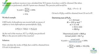 Suppose in a synthesis reaction it was calculated that 50.0 grams of product could be obtained. But when
the reaction is performed, only 45.5 grams was obtained. The percent yield would be:
% 𝑦𝑖𝑒𝑙𝑑 =
45.5 𝑔
50.0 𝑔
× 100%
= 91%
Worked example
0.800 mole of phosphorus was reacted with an excess of
sulphur to form diphosphorus pentasulphide, 𝑃2𝑆5.
2 𝑃(𝑠) + 5𝑆(𝑠) → 𝑃2𝑆5(𝑠)
At the end of the reaction, 82.7 g of 𝑃2𝑆5 was produced.
What is the percent yield of this reaction?
Solution:
First, calculate the moles of 𝑃2𝑆5 that could be obtained from
0.8 mol of phosphorus.
𝑃2𝑆5 ∶ 𝑃 = 1 ∶ 2
0.4 mol of 𝑃2𝑆5 could be obtained from 0.8 mol of 𝑃.
Determining mass of 𝑷𝟐𝑺𝟓:
𝑛 = 0.4 𝑚𝑜𝑙
𝑀 = 222 𝑔. 𝑚𝑜𝑙−1
𝑚 = 𝑛 × 𝑀
= 0.4 × 222
= 88.8 𝑔
𝑇ℎ𝑒𝑜𝑟𝑒𝑡𝑖𝑐𝑎𝑙 𝑦𝑖𝑒𝑙𝑑 = 88.8 𝑔
𝐴𝑐𝑡𝑢𝑎𝑙 𝑦𝑖𝑒𝑙𝑑 = 82.7 𝑔
% 𝑦𝑖𝑒𝑙𝑑 =
𝑎𝑐𝑡𝑢𝑎𝑙 𝑦𝑖𝑒𝑙𝑑
𝑡ℎ𝑒𝑜𝑟𝑒𝑡𝑖𝑐𝑎𝑙 𝑦𝑖𝑒𝑙𝑑
× 100%
=
82.7 𝑔
88.8 𝑔
× 100% = 93.13%
 