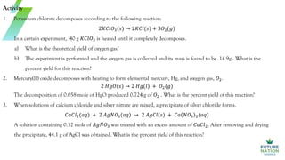 Activity
1. Potassium chlorate decomposes according to the following reaction:
2𝐾𝐶𝑙𝑂3(𝑠) → 2𝐾𝐶𝑙(𝑠) + 3𝑂2(𝑔)
In a certain experiment, 40 g 𝐾𝐶𝑙𝑂3 is heated until it completely decomposes.
a) What is the theoretical yield of oxygen gas?
b) The experiment is performed and the oxygen gas is collected and its mass is found to be 14.9g . What is the
percent yield for this reaction?
2. Mercury(II) oxide decomposes with heating to form elemental mercury, Hg, and oxygen gas, 𝑂2.
2 𝐻𝑔𝑂(𝑠) → 2 𝐻𝑔(𝑙) + 𝑂2(𝑔)
The decomposition of 0.058 mole of HgO produced 0.724 g of 𝑂2 . What is the percent yield of this reaction?
3. When solutions of calcium chloride and silver nitrate are mixed, a precipitate of silver chloride forms.
𝐶𝑎𝐶𝑙2(𝑎𝑞) + 2 𝐴𝑔𝑁𝑂3(𝑎𝑞) → 2 𝐴𝑔𝐶𝑙(𝑠) + 𝐶𝑎 𝑁𝑂3 2(𝑎𝑞)
A solution containing 0.32 mole of 𝐴𝑔𝑁𝑂3 was treated with an excess amount of 𝐶𝑎𝐶𝑙2. After removing and drying
the precipitate, 44.1 g of AgCl was obtained. What is the percent yield of this reaction?
 