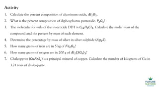 Activity
1. Calculate the percent composition of aluminum oxide, 𝐴𝑙2𝑂3.
2. What is the percent composition of diphosphorus pentoxide, 𝑃2𝑂5?
3. The molecular formula of the insecticide DDT is 𝐶14𝐻9𝐶𝑙5. Calculate the molar mass of the
compound and the percent by mass of each element.
4. Determine the percentage by mass of silver in silver sulphide (𝐴𝑔2𝑆).
5. How many grams of iron are in 5 kg of 𝐹𝑒2𝑂3?
6. How many grams of oxygen are in 200 g of 𝐴𝑙2 𝑆𝑂4 3?
7. Chalcopyrite (𝐶𝑢𝐹𝑒𝑆2) is a principal mineral of copper. Calculate the number of kilograms of Cu in
3.71 tons of chalcopyrite.
 