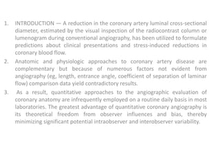1. INTRODUCTION — A reduction in the coronary artery luminal cross-sectional
diameter, estimated by the visual inspection of the radiocontrast column or
lumenogram during conventional angiography, has been utilized to formulate
predictions about clinical presentations and stress-induced reductions in
coronary blood flow.
2. Anatomic and physiologic approaches to coronary artery disease are
complementary but because of numerous factors not evident from
angiography (eg, length, entrance angle, coefficient of separation of laminar
flow) comparison data yield contradictory results.
3. As a result, quantitative approaches to the angiographic evaluation of
coronary anatomy are infrequently employed on a routine daily basis in most
laboratories. The greatest advantage of quantitative coronary angiography is
its theoretical freedom from observer influences and bias, thereby
minimizing significant potential intraobserver and interobserver variability.
 