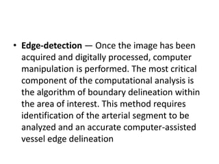 • Edge-detection — Once the image has been
acquired and digitally processed, computer
manipulation is performed. The most critical
component of the computational analysis is
the algorithm of boundary delineation within
the area of interest. This method requires
identification of the arterial segment to be
analyzed and an accurate computer-assisted
vessel edge delineation
 