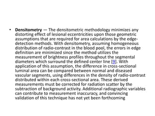• Densitometry — The densitometric methodology minimizes any
distorting effect of lesional eccentricities upon those geometric
assumptions that are required for area calculations by the edge-
detection methods. With densitometry, assuming homogeneous
distribution of radio-contrast in the blood pool, the errors in edge
definition are minimized since the method utilizes the
measurement of brightness profiles throughout the segmental
diameters which surround the defined center line [9]. With
application of this assumption, the difference in cross-sectional
luminal area can be compared between normal and diseased
vascular segments, using differences in the density of radio-contrast
distributed within each cross-sectional area. These derived
measurements must be corrected for radiation scatter by the
subtraction of background activity. Additional radiographic variables
can contribute to measurement inaccuracy, and convincing
validation of this technique has not yet been forthcoming
 