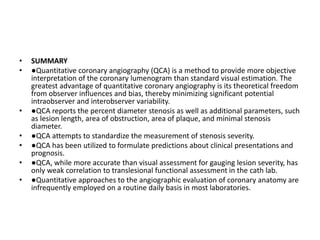 • SUMMARY
• ●Quantitative coronary angiography (QCA) is a method to provide more objective
interpretation of the coronary lumenogram than standard visual estimation. The
greatest advantage of quantitative coronary angiography is its theoretical freedom
from observer influences and bias, thereby minimizing significant potential
intraobserver and interobserver variability.
• ●QCA reports the percent diameter stenosis as well as additional parameters, such
as lesion length, area of obstruction, area of plaque, and minimal stenosis
diameter.
• ●QCA attempts to standardize the measurement of stenosis severity.
• ●QCA has been utilized to formulate predictions about clinical presentations and
prognosis.
• ●QCA, while more accurate than visual assessment for gauging lesion severity, has
only weak correlation to translesional functional assessment in the cath lab.
• ●Quantitative approaches to the angiographic evaluation of coronary anatomy are
infrequently employed on a routine daily basis in most laboratories.
 
