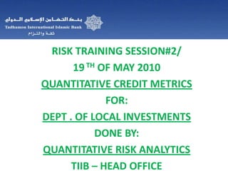 RISK TRAINING SESSION#2/ 19TH OF MAY 2010 QUANTITATIVE CREDIT METRICS FOR: DEPT . OF LOCAL INVESTMENTS DONE BY:  QUANTITATIVE RISK ANALYTICS TIIB – HEAD OFFICE   