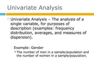 Univariate Analysis
 Univariate Analysis – The analysis of a
single variable, for purposes of
description (examples: frequency
distribution, averages, and measures of
dispersion).
 Example: Gender
 The number of men in a sample/population and
the number of women in a sample/population.
 