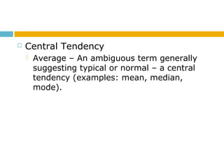  Central Tendency
 Average – An ambiguous term generally
suggesting typical or normal – a central
tendency (examples: mean, median,
mode).
 