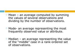  Mean – an average computed by summing
the values of several observations and
dividing by the number of observations.
 Mode- an average representing the most
frequently observed value or attribute.
 Median – an average representing the value
of the “middle” case in a rank-ordered set
of observations.
 