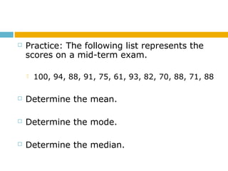  Practice: The following list represents the
scores on a mid-term exam.
 100, 94, 88, 91, 75, 61, 93, 82, 70, 88, 71, 88
 Determine the mean.
 Determine the mode.
 Determine the median.
 