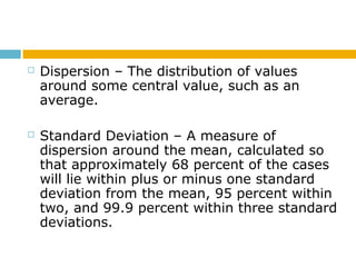  Dispersion – The distribution of values
around some central value, such as an
average.
 Standard Deviation – A measure of
dispersion around the mean, calculated so
that approximately 68 percent of the cases
will lie within plus or minus one standard
deviation from the mean, 95 percent within
two, and 99.9 percent within three standard
deviations.
 