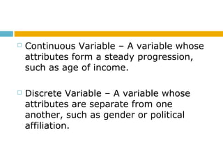  Continuous Variable – A variable whose
attributes form a steady progression,
such as age of income.
 Discrete Variable – A variable whose
attributes are separate from one
another, such as gender or political
affiliation.
 