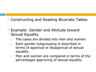  Constructing and Reading Bivariate Tables
 Example: Gender and Attitude toward
Sexual Equality
1. The cases are divided into men and women.
2. Each gender subgrouping is described in
terms of approval or disapproval of sexual
equality.
3. Men and women are compared in terms of the
percentages approving of sexual equality.
 