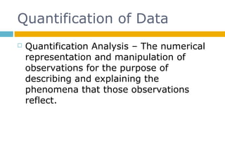 Quantification of Data
 Quantification Analysis – The numerical
representation and manipulation of
observations for the purpose of
describing and explaining the
phenomena that those observations
reflect.
 