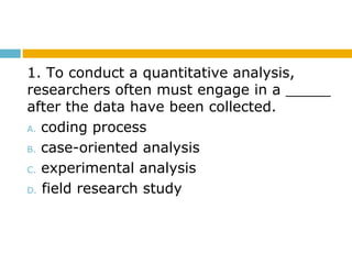 1. To conduct a quantitative analysis,
researchers often must engage in a _____
after the data have been collected.
A. coding process
B. case-oriented analysis
C. experimental analysis
D. field research study
 