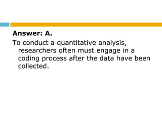 Answer: A.
To conduct a quantitative analysis,
researchers often must engage in a
coding process after the data have been
collected.
 