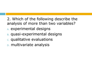 2. Which of the following describe the
analysis of more than two variables?
A. experimental designs
B. quasi-experimental designs
C. qualitative evaluations
D. multivariate analysis
 