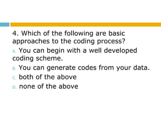 4. Which of the following are basic
approaches to the coding process?
A. You can begin with a well developed
coding scheme.
B. You can generate codes from your data.
C. both of the above
D. none of the above
 