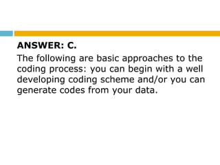 ANSWER: C.
The following are basic approaches to the
coding process: you can begin with a well
developing coding scheme and/or you can
generate codes from your data.
 
