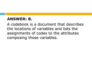 ANSWER: B.
A codebook is a document that describes
the locations of variables and lists the
assignments of codes to the attributes
composing those variables.
 