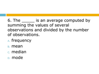 6. The _____ is an average computed by
summing the values of several
observations and divided by the number
of observations.
A. frequency
B. mean
C. median
D. mode
 