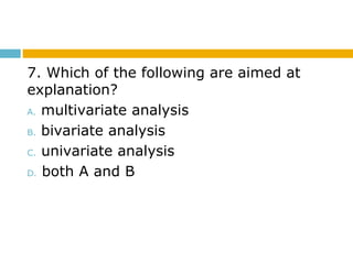 7. Which of the following are aimed at
explanation?
A. multivariate analysis
B. bivariate analysis
C. univariate analysis
D. both A and B
 