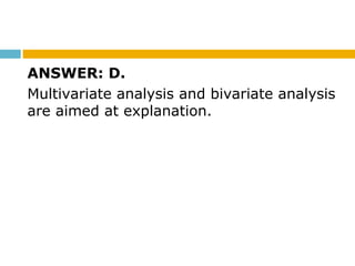 ANSWER: D.
Multivariate analysis and bivariate analysis
are aimed at explanation.
 